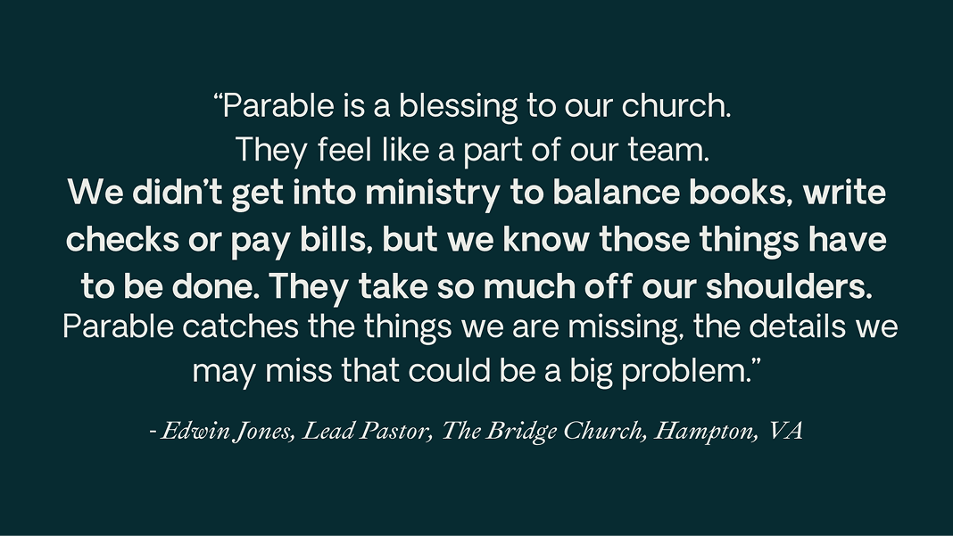 Quote from Edwin Jones of The Bridge Church, Hampton, VA: “Parable is a blessing to our church. They feel like part of our team. We didn’t get into ministry to balance books, write checks or pay bills, but we know those things have to be done. [...] Parable catches the things we are missing, the details we may miss that could be a big problem.”