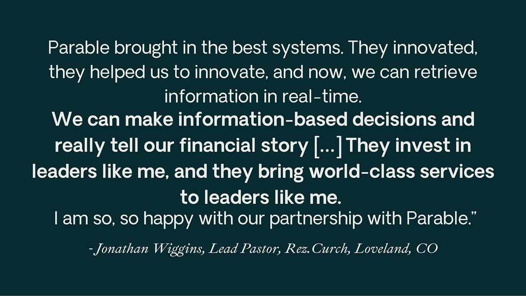 Quote from Jonathan Wiggins of Rez.Church, Loveland, CO: “Parable brought in the best systems. [...] We can make information-based decisions and really tell our financial story. [...] They invest in leaders like me, and they bring world-class services to leaders like me.”